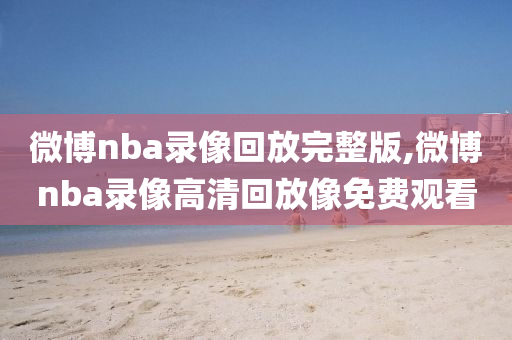 微博nba录像回放完整版,微博nba录像高清回放像免费观看